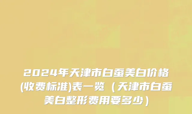 2024年天津市白蚕美白价格(收费标准)表一览（天津市白蚕美白整形费用要多少）
