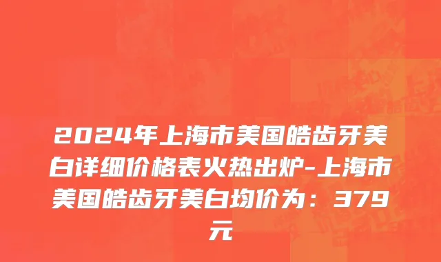 2024年上海市美国皓齿牙美白详细价格表火热出炉-上海市美国皓齿牙美白均价为：379元