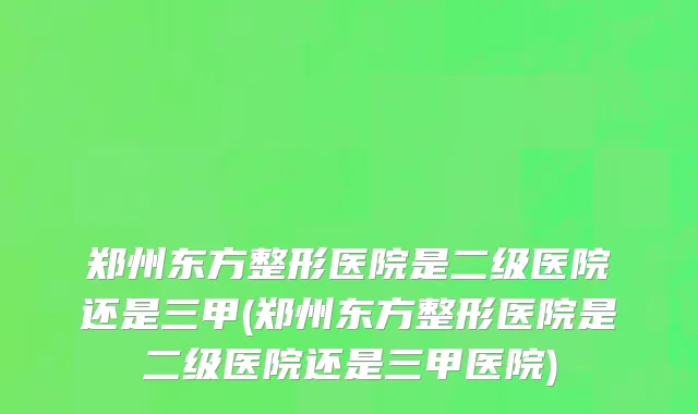 郑州东方整形医院是二级医院还是三甲(郑州东方整形医院是二级医院还是三甲医院)