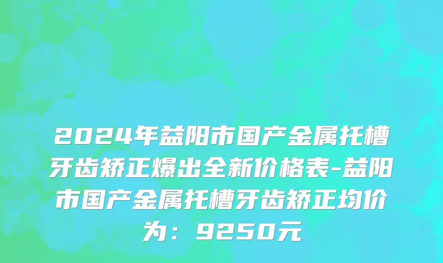 2024年益阳市国产金属托槽牙齿矫正爆出全新价格表-益阳市国产金属托槽牙齿矫正均价为：9250元