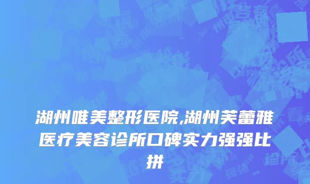 湖州唯美整形医院,湖州芙蕾雅医疗美容诊所口碑实力强强比拼