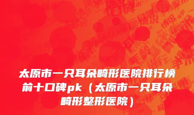 太原市一只耳朵畸形医院排行榜前十口碑pk（太原市一只耳朵畸形整形医院）