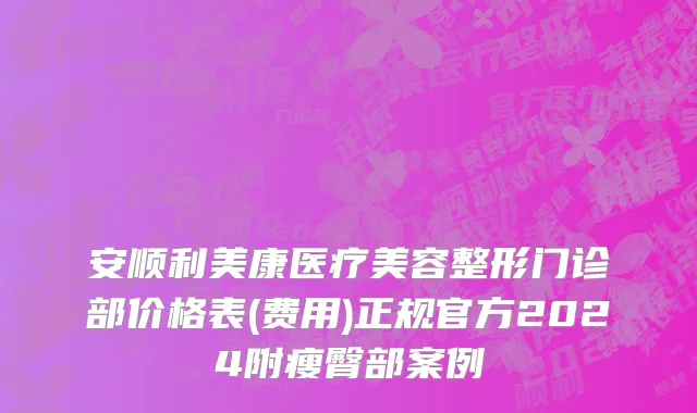 安顺利美康医疗美容整形门诊部价格表(费用)正规官方2024附瘦臀部案例