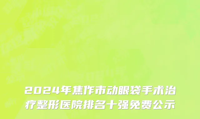 2024年焦作市动眼袋手术治疗整形医院排名十强免费公示