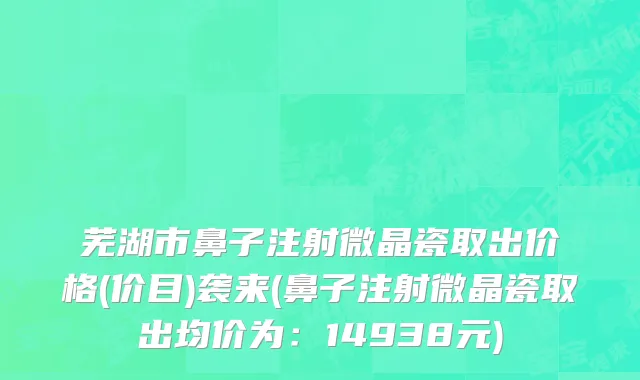 芜湖市鼻子注射微晶瓷取出价格(价目)袭来(鼻子注射微晶瓷取出均价为：14938元)