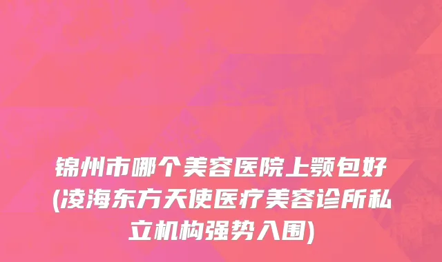 锦州市哪个美容医院上颚包好(凌海东方天使医疗美容诊所私立机构强势入围)