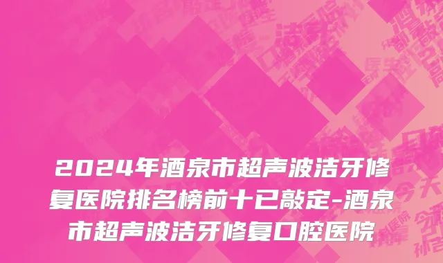 2024年酒泉市超声波洁牙修复医院排名榜前十已敲定-酒泉市超声波洁牙修复口腔医院