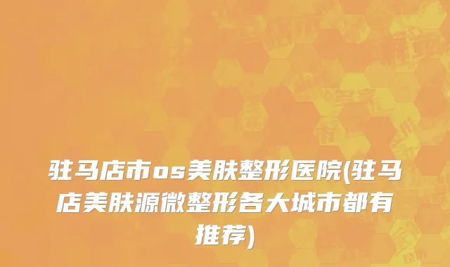 驻马店市os美肤整形医院(驻马店美肤源微整形各大城市都有推荐)