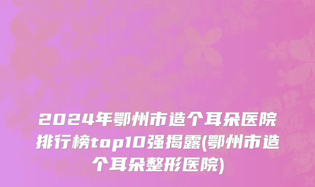 2024年鄂州市造个耳朵医院排行榜top10强揭露(鄂州市造个耳朵整形医院)