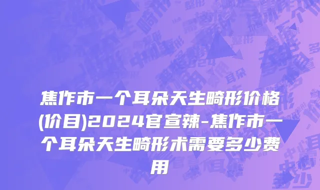 焦作市一个耳朵天生畸形价格(价目)2024官宣辣-焦作市一个耳朵天生畸形术需要多少费用
