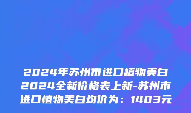 2024年苏州市进口植物美白2024全新价格表上新-苏州市进口植物美白均价为：1403元
