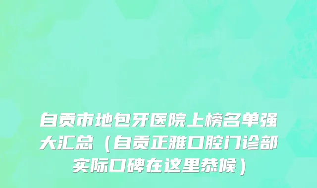 自贡市地包牙医院上榜名单强大汇总（自贡正雅口腔门诊部实际口碑在这里恭候）
