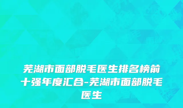 芜湖市面部脱毛医生排名榜前十强年度汇合-芜湖市面部脱毛医生