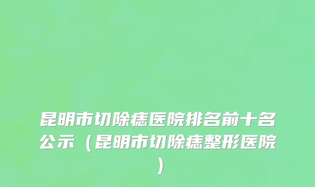 昆明市切除痣医院排名前十名公示（昆明市切除痣整形医院）