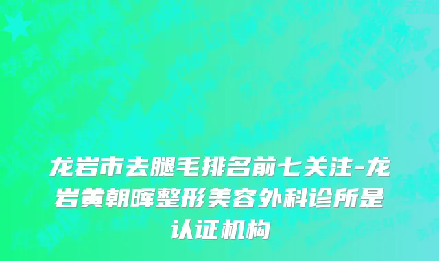 龙岩市去腿毛排名前七关注-龙岩黄朝晖整形美容外科诊所是认证机构