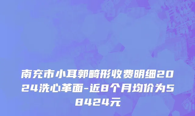 南充市小耳郭畸形收费明细2024洗心革面-近8个月均价为58424元