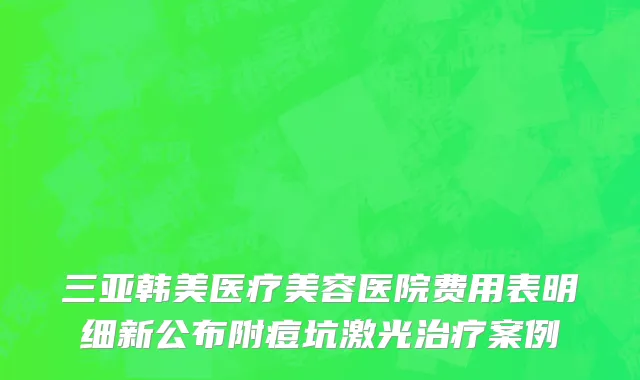 三亚韩美医疗美容医院费用表明细新公布附痘坑激光治疗案例