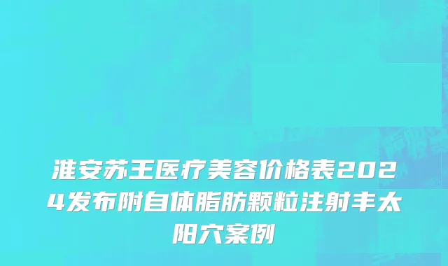 淮安苏王医疗美容价格表2024发布附自体脂肪颗粒注射丰太阳穴案例