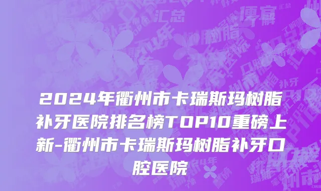 2024年衢州市卡瑞斯玛树脂补牙医院排名榜TOP10重磅上新-衢州市卡瑞斯玛树脂补牙口腔医院