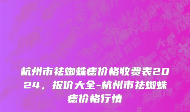 杭州市祛蜘蛛痣价格收费表2024，报价大全-杭州市祛蜘蛛痣价格行情
