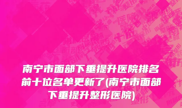 南宁市面部下垂提升医院排名前十位名单更新了(南宁市面部下垂提升整形医院)