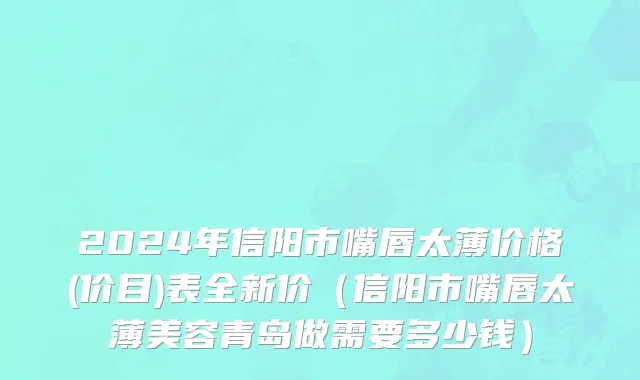 2024年信阳市嘴唇太薄价格(价目)表全新价（信阳市嘴唇太薄美容青岛做需要多少钱）