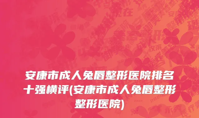 安康市成人兔唇整形医院排名十强横评(安康市成人兔唇整形整形医院)