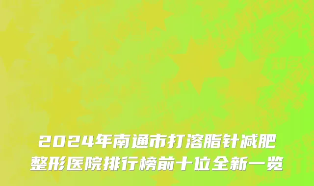 2024年南通市打溶脂针减肥整形医院排行榜前十位全新一览