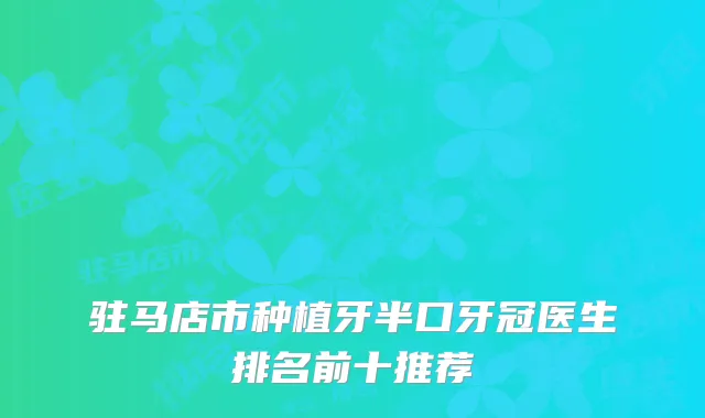驻马店市种植牙半口牙冠医生排名前十推荐