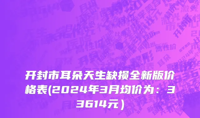 开封市耳朵天生缺损全新版价格表(2024年3月均价为：33614元）