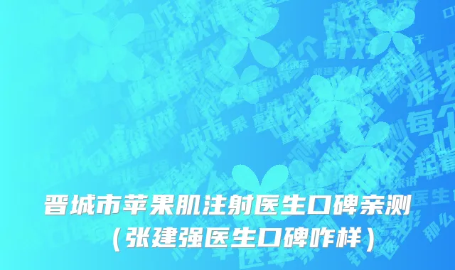 晋城市苹果肌注射医生口碑亲测（张建强医生口碑咋样）