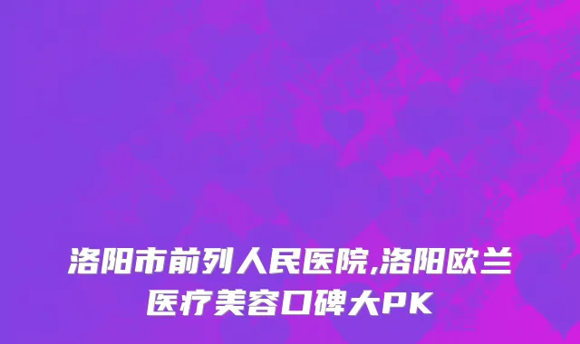 洛阳市前列人民医院,洛阳欧兰医疗美容口碑大PK