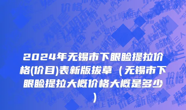 2024年无锡市下眼睑提拉价格(价目)表新版拔草（无锡市下眼睑提拉大概价格大概是多少）