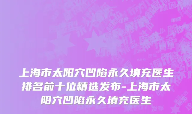 上海市太阳穴凹陷永久填充医生排名前十位精选发布-上海市太阳穴凹陷永久填充医生