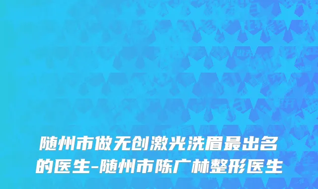 随州市做无创激光洗眉最出名的医生-随州市陈广林整形医生