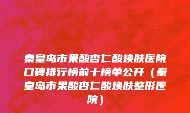 秦皇岛市果酸杏仁酸焕肤医院口碑排行榜前十榜单公开（秦皇岛市果酸杏仁酸焕肤整形医院）