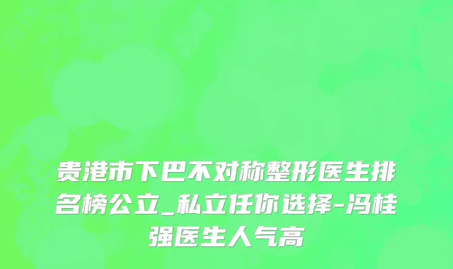 贵港市下巴不对称整形医生排名榜公立_私立任你选择-冯桂强医生人气高