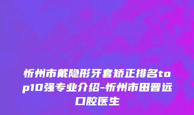 忻州市戴隐形牙套矫正排名top10强专业介绍-忻州市田晋远口腔医生