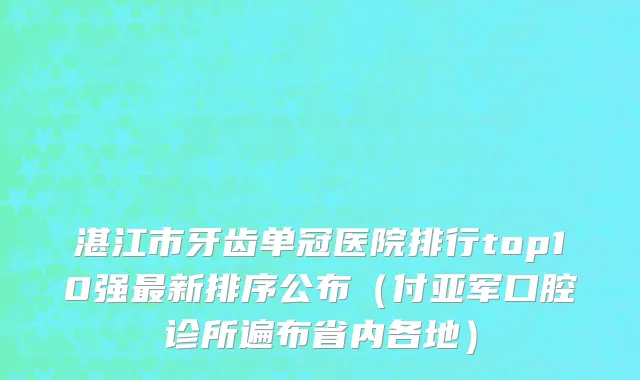 湛江市牙齿单冠医院排行top10强最新排序公布（付亚军口腔诊所遍布省内各地）