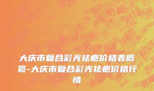 大庆市复合彩光祛疤价格表概览-大庆市复合彩光祛疤价格行情