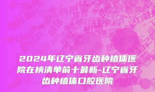 2024年辽宁省牙齿种植体医院在榜清单前十最新-辽宁省牙齿种植体口腔医院
