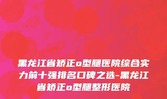 黑龙江省矫正o型腿医院综合实力前十强排名口碑之选-黑龙江省矫正o型腿整形医院