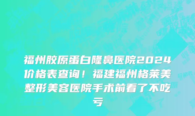 福州胶原蛋白隆鼻医院2024价格表查询!福建福州格莱美整形美容医院手术前看了不吃亏