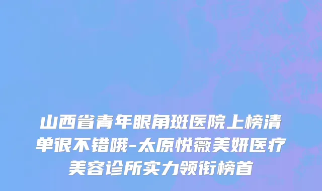 山西省青年眼角斑医院上榜清单很不错哦-太原悦薇美妍医疗美容诊所实力领衔榜首