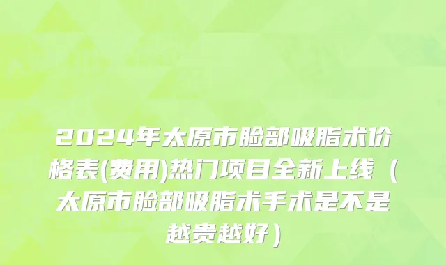 2024年太原市脸部吸脂术价格表(费用)热门项目全新上线（太原市脸部吸脂术手术是不是越贵越好）