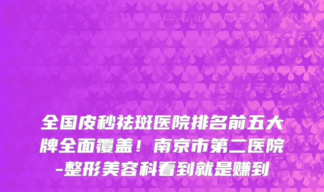 全国皮秒祛斑医院排名前五大牌全面覆盖!南京市第二医院-整形美容科看到就是赚到