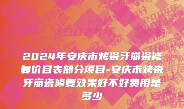 2024年安庆市烤瓷牙崩瓷修复价目表部分项目-安庆市烤瓷牙崩瓷修复效果好不好费用是多少