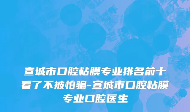 宣城市口腔粘膜专业排名前十看了不被怕骗-宣城市口腔粘膜专业口腔医生