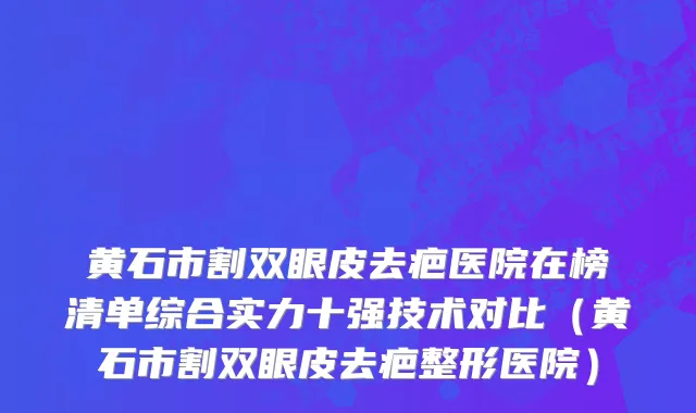 黄石市割双眼皮去疤医院在榜清单综合实力十强技术对比（黄石市割双眼皮去疤整形医院）