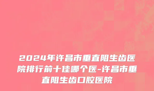 2024年许昌市垂直阻生齿医院排行前十佳哪个医-许昌市垂直阻生齿口腔医院